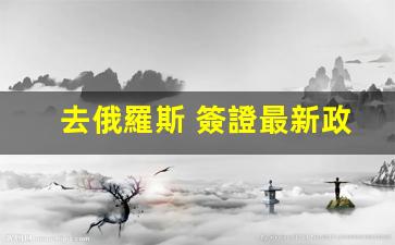 去俄羅斯 簽證最新政策(去俄羅斯簽證最新政策)